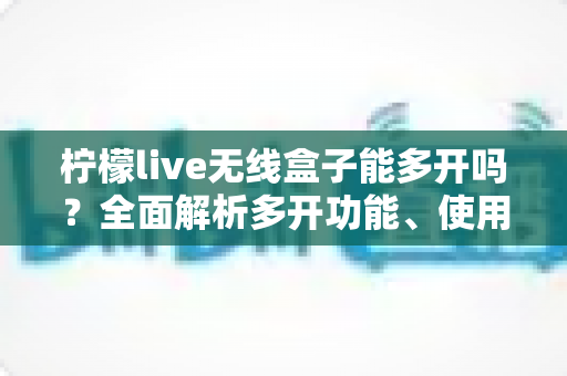 柠檬live无线盒子能多开吗？全面解析多开功能、使用限制与安全方案