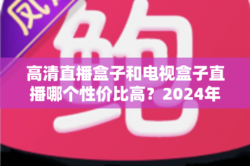 高清直播盒子和电视盒子直播哪个性价比高？2024年最全选购指南帮你省钱避坑