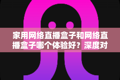 家用网络直播盒子和网络直播盒子哪个体验好？深度对比解析帮你选对不选贵