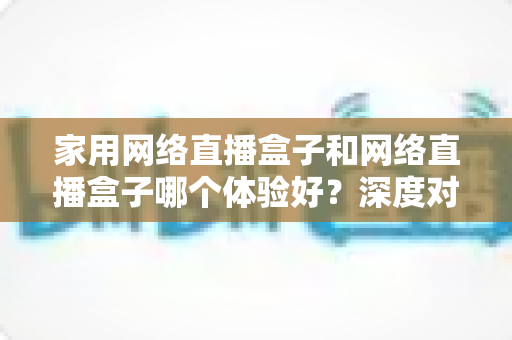 家用网络直播盒子和网络直播盒子哪个体验好？深度对比解析帮你选对不选贵