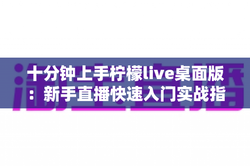 十分钟上手柠檬live桌面版：新手直播快速入门实战指南