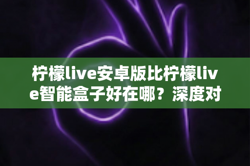 柠檬live安卓版比柠檬live智能盒子好在哪？深度对比解析帮你选对观影方案