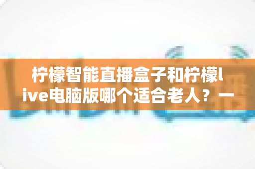 柠檬智能直播盒子和柠檬live电脑版哪个适合老人?一篇讲透的选购对比指南 柠檬智能直播盒子和柠檬live电脑版哪个适合老人?一篇讲透的选购对比指南