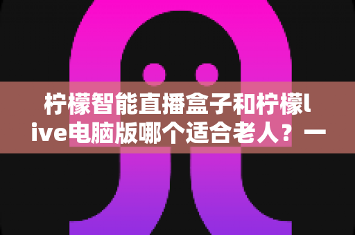 柠檬智能直播盒子和柠檬live电脑版哪个适合老人?一篇讲透的选购对比指南 柠檬智能直播盒子和柠檬live电脑版哪个适合老人?一篇讲透的选购对比指南