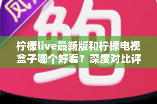 柠檬live最新版和柠檬电视盒子哪个好看？深度对比评测帮你选出最佳观影方案