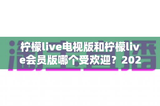 柠檬live电视版和柠檬live会员版哪个受欢迎?2024最新深度对比评测与选购全攻略 柠檬live电视版和柠檬live会员版哪个受欢迎?2024最新深度对比评测与选购全攻略