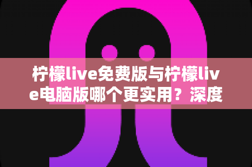 柠檬live免费版与柠檬live电脑版哪个更实用？深度对比测评助你选出最适合自己的直播利器