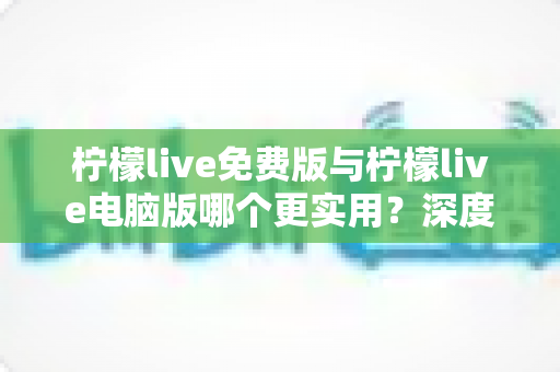 柠檬live免费版与柠檬live电脑版哪个更实用？深度对比测评助你选出最适合自己的直播利器