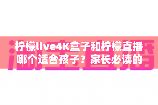 柠檬live4K盒子和柠檬直播哪个适合孩子？家长必读的选购指南与安全观看全攻略