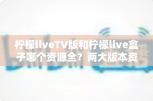 柠檬liveTV版和柠檬live盒子哪个资源全？两大版本资源与体验深度对比全解析