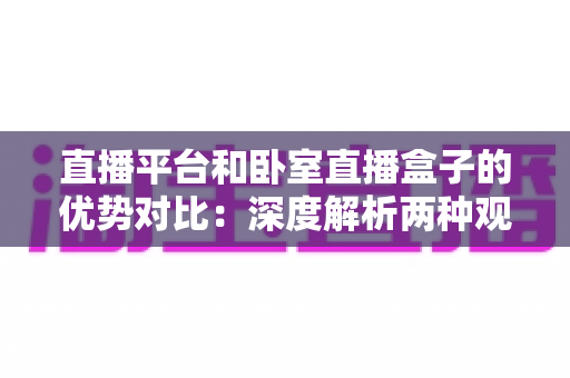 直播平台和卧室直播盒子的优势对比:深度解析两种观看方式,帮你选出最适合自己的直播体验方案 直播平台和卧室直播盒子的优势对比:深度解析两种观看方式,帮你选出最适合自己的直播体验方案