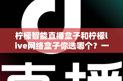 柠檬智能直播盒子和柠檬live网络盒子你选哪个?一篇讲透差异的实用选购指南 柠檬智能直播盒子和柠檬live网络盒子你选哪个?一篇讲透差异的实用选购指南