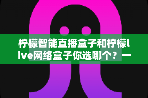 柠檬智能直播盒子和柠檬live网络盒子你选哪个?一篇讲透差异的实用选购指南 柠檬智能直播盒子和柠檬live网络盒子你选哪个?一篇讲透差异的实用选购指南