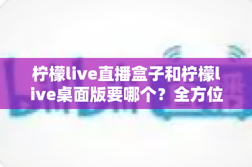柠檬live直播盒子和柠檬live桌面版要哪个？全方位对比分析帮你做出最佳选择