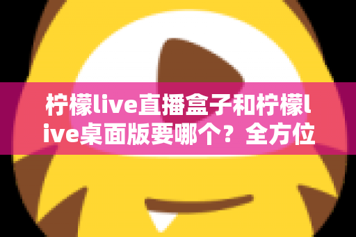 柠檬live直播盒子和柠檬live桌面版要哪个？全方位对比分析帮你做出最佳选择