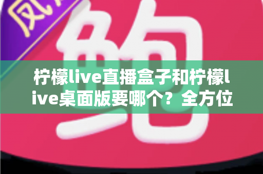 柠檬live直播盒子和柠檬live桌面版要哪个？全方位对比分析帮你做出最佳选择