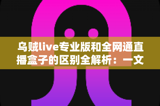 乌贼live专业版和全网通直播盒子的区别全解析：一文读懂两大直播方案，助你选对工具轻松开播