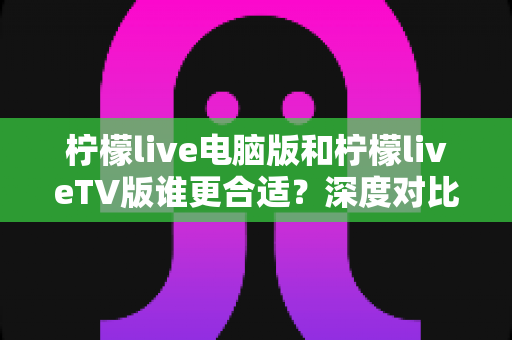 柠檬live电脑版和柠檬liveTV版谁更合适？深度对比帮你做出最佳选择