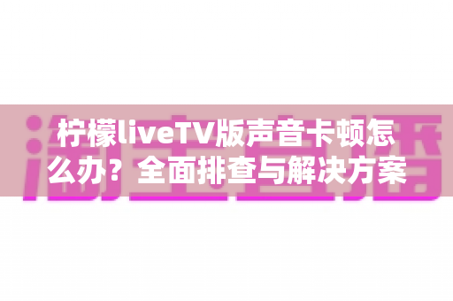 柠檬liveTV版声音卡顿怎么办?全面排查与解决方案,让你重享流畅观影体验 柠檬liveTV版声音卡顿怎么办?全面排查与解决方案,让你重享流畅观影体验