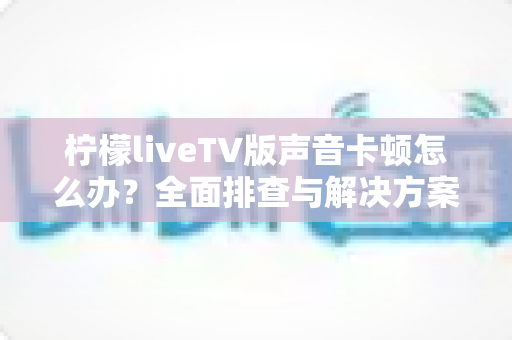 柠檬liveTV版声音卡顿怎么办?全面排查与解决方案,让你重享流畅观影体验 柠檬liveTV版声音卡顿怎么办?全面排查与解决方案,让你重享流畅观影体验