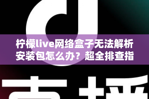 柠檬live网络盒子无法解析安装包怎么办？超全排查指南教你快速解决安装难题