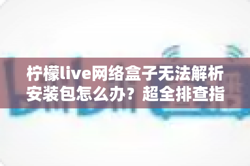 柠檬live网络盒子无法解析安装包怎么办？超全排查指南教你快速解决安装难题
