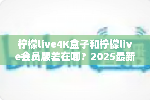 柠檬live4K盒子和柠檬live会员版差在哪？2025最新全面对比与选购指南帮你一次搞懂