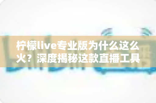 柠檬live专业版为什么这么火？深度揭秘这款直播工具爆红背后的核心原因与使用指南