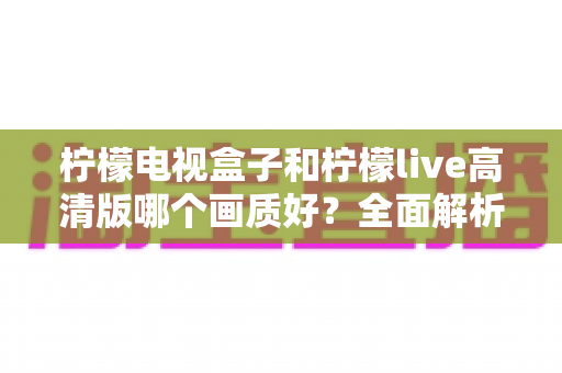 柠檬电视盒子和柠檬live高清版哪个画质好?全面解析两大观影方案的真实画质差异,帮你选出更清晰的家庭影音体验 柠檬电视盒子和柠檬live高清版哪个画质好?全面解析两大观影方案的真实画质差异,帮你选出更清晰的家庭影音体验
