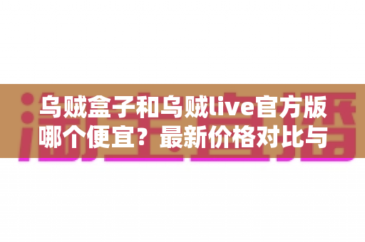 乌贼盒子和乌贼live官方版哪个便宜？最新价格对比与省钱选购全攻略