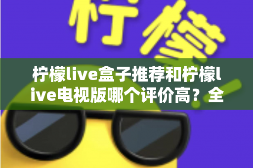 柠檬live盒子推荐和柠檬live电视版哪个评价高?全面对比评测与选择指南 柠檬live盒子推荐和柠檬live电视版哪个评价高?全面对比评测与选择指南