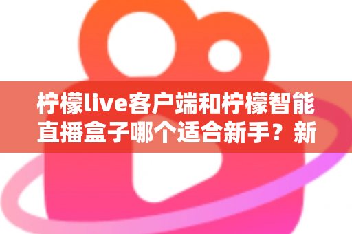 柠檬live客户端和柠檬智能直播盒子哪个适合新手?新手直播入门设备选择全攻略 柠檬live客户端和柠檬智能直播盒子哪个适合新手?新手直播入门设备选择全攻略