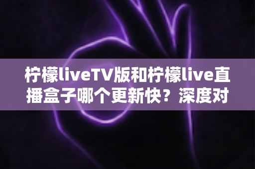 柠檬liveTV版和柠檬live直播盒子哪个更新快？深度对比分析助你选对版本