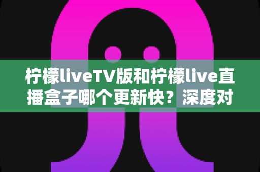 柠檬liveTV版和柠檬live直播盒子哪个更新快？深度对比分析助你选对版本