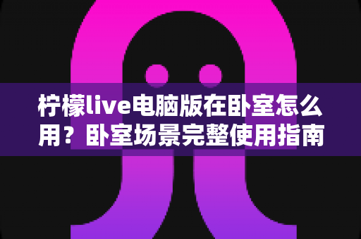 柠檬live电脑版在卧室怎么用?卧室场景完整使用指南与舒适体验技巧 柠檬live电脑版在卧室怎么用?卧室场景完整使用指南与舒适体验技巧