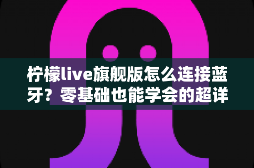 柠檬live旗舰版怎么连接蓝牙？零基础也能学会的超详细配对教程与避坑指南
