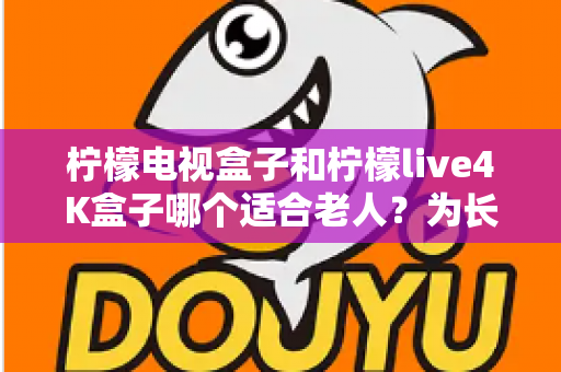 柠檬电视盒子和柠檬live4K盒子哪个适合老人?为长辈挑选电视盒子的实用选购指南 柠檬电视盒子和柠檬live4K盒子哪个适合老人?为长辈挑选电视盒子的实用选购指南
