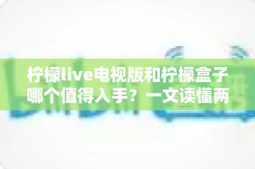 柠檬live电视版和柠檬盒子哪个值得入手?一文读懂两者差异与选购指南 柠檬live电视版和柠檬盒子哪个值得入手?一文读懂两者差异与选购指南
