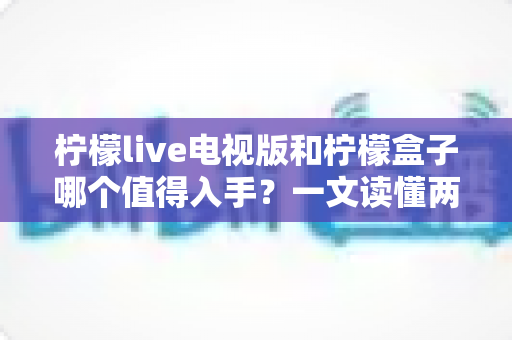 柠檬live电视版和柠檬盒子哪个值得入手？一文读懂两者差异与选购指南