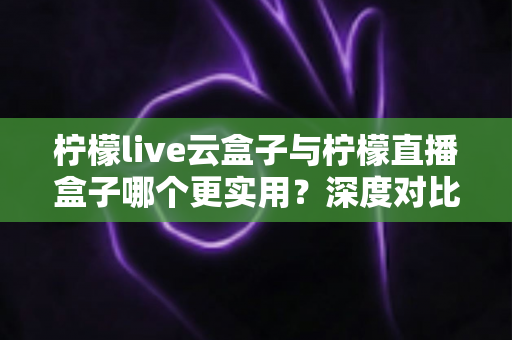 柠檬live云盒子与柠檬直播盒子哪个更实用？深度对比评测助你选对不选贵