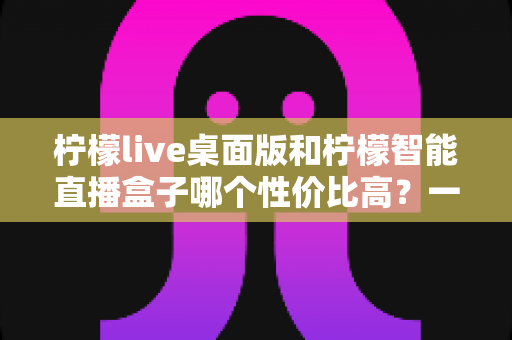 柠檬live桌面版和柠檬智能直播盒子哪个性价比高？一文读懂两款直播工具的核心差异与选购建议