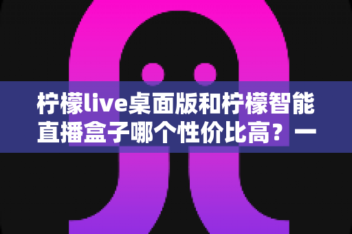 柠檬live桌面版和柠檬智能直播盒子哪个性价比高？一文读懂两款直播工具的核心差异与选购建议