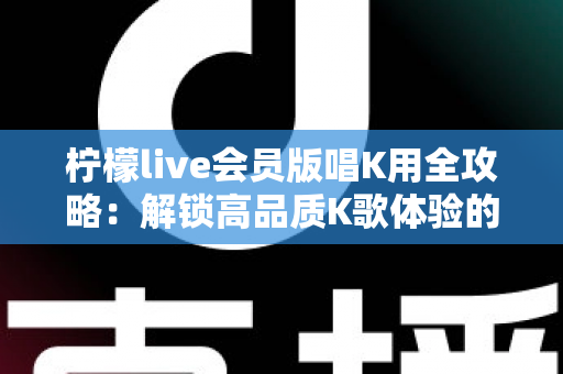 柠檬live会员版唱K用全攻略:解锁高品质K歌体验的实用指南 柠檬live会员版唱K用全攻略:解锁高品质K歌体验的实用指南