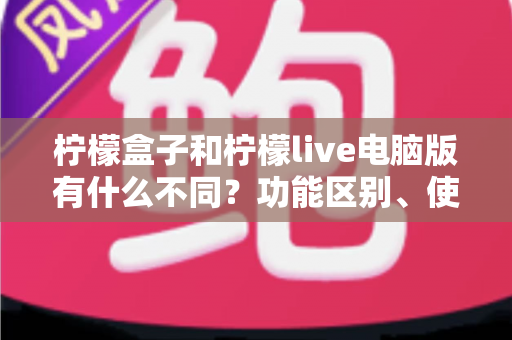 柠檬盒子和柠檬live电脑版有什么不同？功能区别、使用场景与选择指南全解析