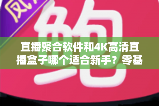 直播聚合软件和4K高清直播盒子哪个适合新手？零基础用户入门选购全指南
