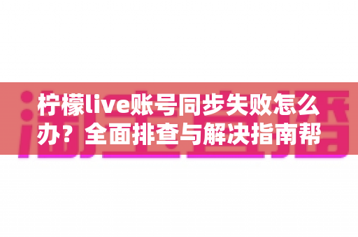 柠檬live账号同步失败怎么办？全面排查与解决指南帮你快速恢复使用