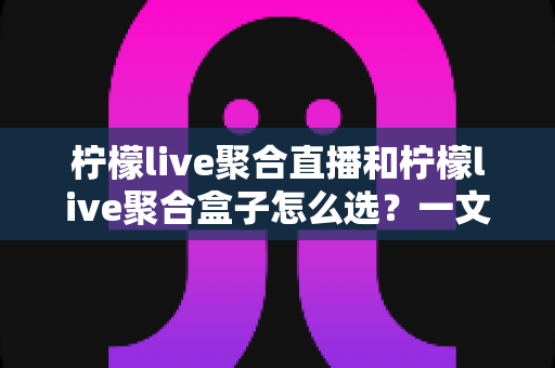 柠檬live聚合直播和柠檬live聚合盒子怎么选？一文读懂两大方案的核心差异与选购指南