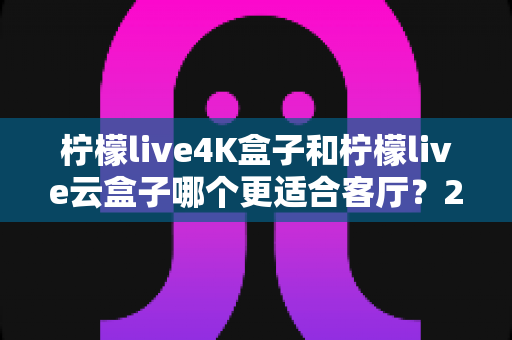 柠檬live4K盒子和柠檬live云盒子哪个更适合客厅?2025年家用电视盒子深度对比与选购指南 柠檬live4K盒子和柠檬live云盒子哪个更适合客厅?2025年家用电视盒子深度对比与选购指南
