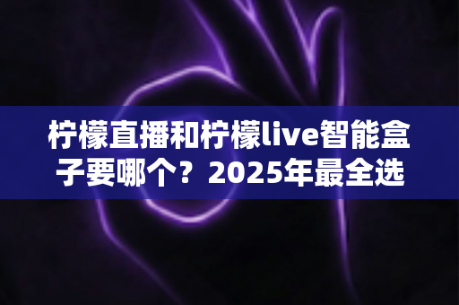 柠檬直播和柠檬live智能盒子要哪个？2025年最全选购对比指南帮你一次看懂