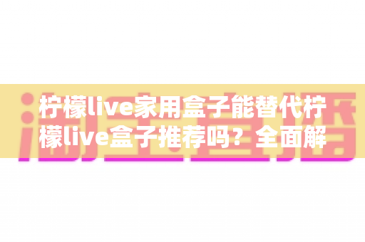 柠檬live家用盒子能替代柠檬live盒子推荐吗?全面解析家用盒子替代方案与选购指南 柠檬live家用盒子能替代柠檬live盒子推荐吗?全面解析家用盒子替代方案与选购指南